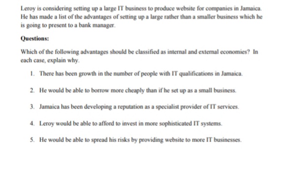 Leroy is considering setting up a large IT business to produce website for companies in Jamaica.
He has made a list of the advantages of setting up a large rather than a smaller business which he
is going to present to a bank manager.
Questions:
Which of the following advantages should be classified as internal and external economies? In
cach case, explain why.
1. There has been growth in the number of people with IT qualifications in Jamaica.
2. He would be able to borrow more cheaply than if he set up as a small business.
3. Jamaica has been developing a reputation as a specialist provider of IT services.
4. Leroy would be able to afford to invest in more sophisticated IT systems.
5. He would be able to spread his risks by providing website to more IT businesses.
