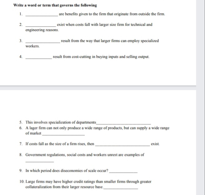 Write a word or term that governs the following
1.
are benefits given to the firm that originate from outside the firm.
2.
exist when costs fall with larger size firm for technical and
engineering reasons.
3.
result from the way that larger firms can employ specialized
workers.
result from cost-cutting in buying inputs and selling output.
5. This involves specialization of departments
6. A lager firm can not only produce a wide range of products, but can supply a wide range
of market
7. If costs fall as the size of a firm rises, then
exist.
8. Government regulations, social costs and workers unrest are examples of
9. In which period does diseconomies of scale occur?
10. Large firms may have higher credit ratings than smaller firms through greater
collateralization from their larger resource base,
