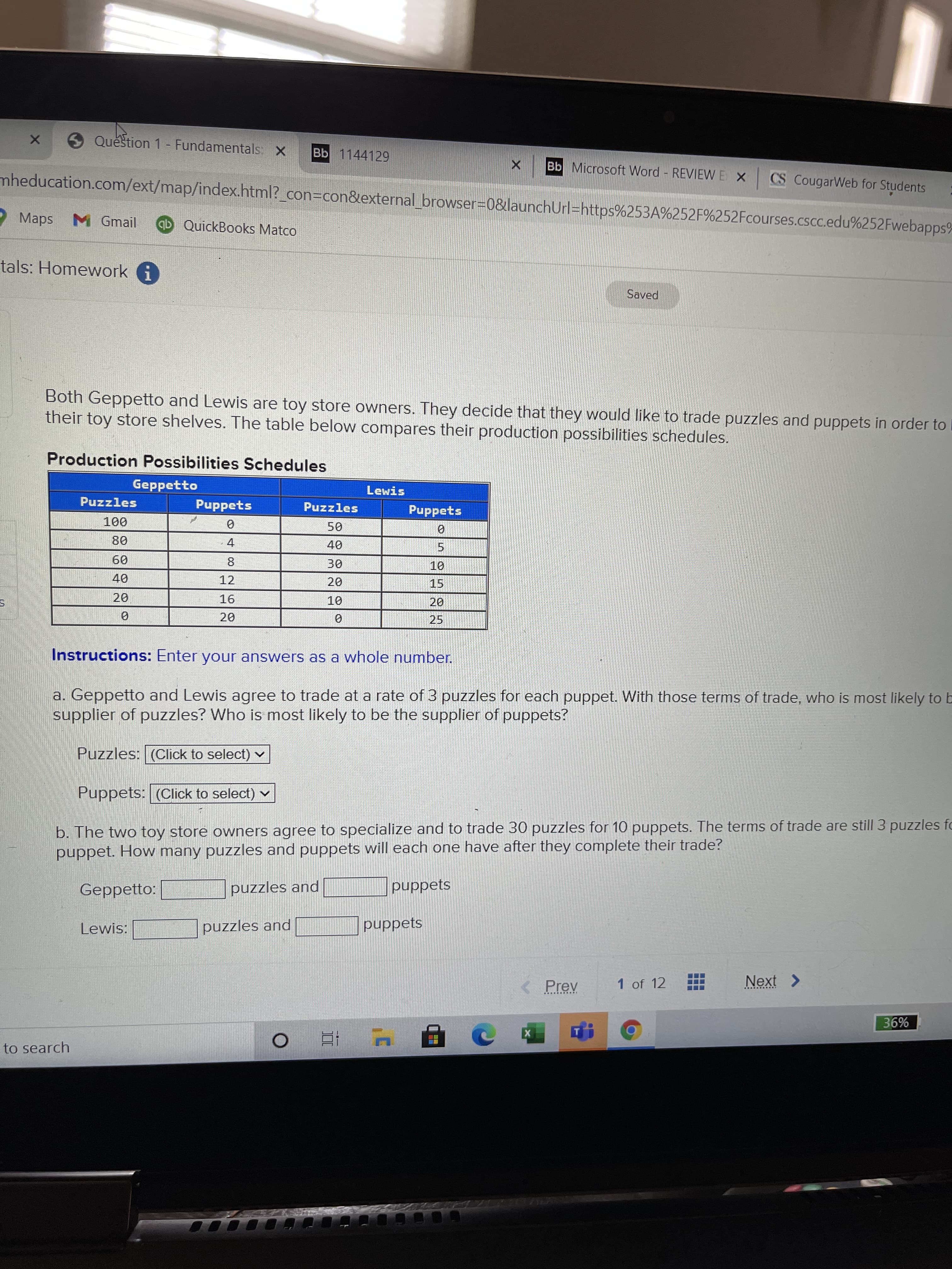 CO
Question 1- Fundamentals, X
Bb 1144129
Bb Microsoft Word REVIEW E X CS CougarWeb for Students
mheducation.com/ext/map/index.html?_con3Dcon&external browser3D0&launchUrl=https%253A%252F%252Fcourses.cscc.edu%252Fwebapps%
Maps
M Gmail
ab QuickBooks Matco
tals: Homework i
Saved
Both Geppetto and Lewis are toy store owners. They decide that they would like to trade puzzles and puppets in order to D
their toy store shelves. The table below compares their production possibilities schedules.
Production Possibilities Schedules
Geppetto
Lewis
Puzzles
Puppets
Puzzles
Puppets
000
4.
5.
09
12
15
16
10
20
20.
25
Instructions: Enter your answers as a whole number.
a. Geppetto and Lewis agree to trade at a rate of 3 puzzles for each puppet. With those terms of trade, who is most likely to b
supplier of puzzles? Who is most likely to be the supplier of puppets?
Puzzles: (Click to select) v
Puppets: (Click to select) v
b. The two toy store owners agree to specialize and to trade 30 puzzles for 10 puppets. The terms of trade are still 3 puzzles fo
puppet. How many puzzles and puppets will each one have after they complete their trade?
Geppetto:
puzzles and
puppets
Lewis:
puzzles and
puppets
1 of 12
Next >
< Prev
%98
to search
