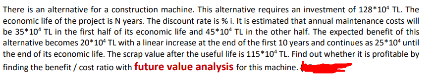 There is an alternative for a construction machine. This alternative requires an investment of 128*10* TL. The
economic life of the project is N years. The discount rate is % i. It is estimated that annual maintenance costs will
be 35*10° TL in the first half of its economic life and 45*10ª TL in the other half. The expected benefit of this
alternative becomes 20*10ª TL with a linear increase at the end of the first 10 years and continues as 25*10“ until
the end of its economic life. The scrap value after the useful life is 115*10“ TL. Find out whether it is profitable by
finding the benefit / cost ratio with future value analysis for this machine.
