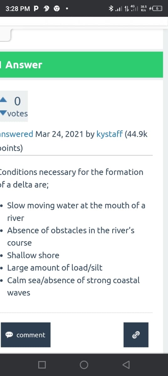 3:28 PM P
I Answer
0
votes
*. 16. KUS |6|
nswered Mar 24, 2021 by kystaff (44.9k
points)
Conditions necessary for the formation
of a delta are;
Slow moving water at the mouth of a
river
Absence of obstacles in the river's
course
Shallow shore
Large amount of load/silt
Calm sea/absence of strong coastal
waves
comment