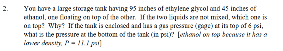 2.
You have a large storage tank having 95 inches of ethylene glycol and 45 inches of
ethanol, one floating on top of the other. If the two liquids are not mixed, which one is
on top? Why? If the tank is enclosed and has a gas pressure (gage) at its top of 6 psi,
what is the pressure at the bottom of the tank (in psi)? [ethanol on top because it has a
lower density, P = 11.1 psi]