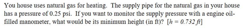 You house uses natural gas for heating. The supply pipe for the natural gas in your house
has a pressure of 0.25 psi. If you want to monitor the supply pressure with a engine oil-
filled manometer, what would be its minimum height (in ft)? [h=0.732 ft]