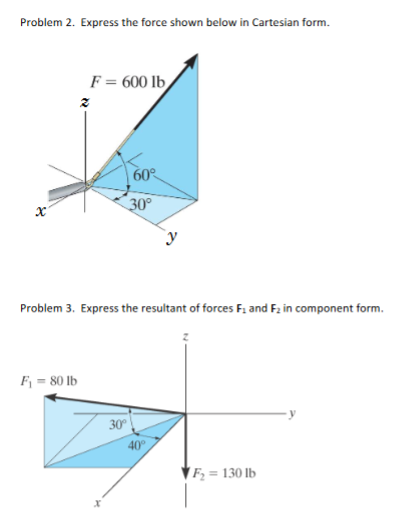 Problem 2. Express the force shown below in Cartesian form.
F = 600 lb
60
30°
Problem 3. Express the resultant of forces F. and Fz in component form.
F = 80 lb
30°
40°
Fz = 130 lb
