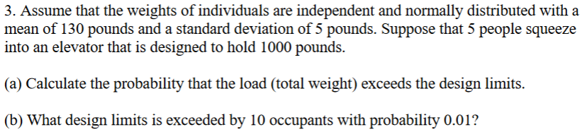 3. Assume that the weights of individuals are independent and normally distributed with a
mean of 130 pounds and a standard deviation of 5 pounds. Suppose that 5 people squeeze
into an elevator that is designed to hold 1000 pounds.
(a) Calculate the probability that the load (total weight) exceeds the design limits.
(b) What design limits is exceeded by 10 occupants with probability 0.01?