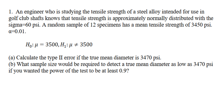 1. An engineer who is studying the tensile strength of a steel alloy intended for use in
golf club shafts knows that tensile strength is approximately normally distributed with the
sigma=60 psi. A random sample of 12 specimens has a mean tensile strength of 3450 psi.
a=0.01.
Ho: μ = 3500, H₁: µ ‡ 3500
(a) Calculate the type II error if the true mean diameter is 3470 psi.
(b) What sample size would be required to detect a true mean diameter as low as 3470 psi
if you wanted the power of the test to be at least 0.9?