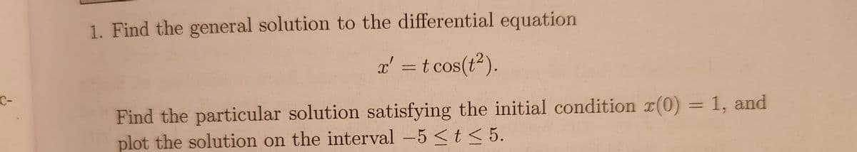 C-
1. Find the general solution to the differential equation
x' = t cos(t²).
Find the particular solution satisfying the initial condition (0) = 1, and
plot the solution on the interval -5 < t < 5.