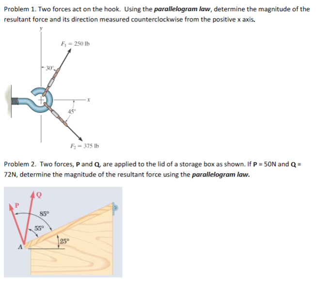 Problem 1. Two forces act on the hook. Using the parallelogram law, determine the magnitude of the
resultant force and its direction measured counterclockwise from the positive x axis.
F = 250 lb
- 30°
45
F; = 375 lb
Problem 2. Two forces, P and Q, are applied to the lid of a storage box as shown. If P = 50N and Q =
72N, determine the magnitude of the resultant force using the parallelogram law.
85°
55°
25°
