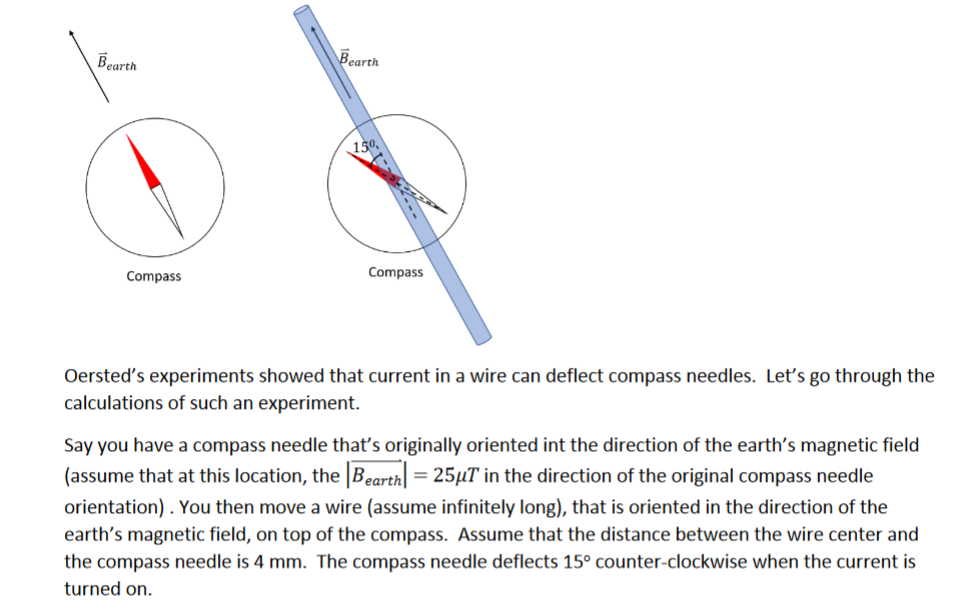 Bearth
Bearth
150
Compass
Compass
Oersted's experiments showed that current in a wire can deflect compass needles. Let's go through the
calculations of such an experiment.
Say you have a compass needle that's originally oriented int the direction of the earth's magnetic field
(assume that at this location, the Bearth = 25µT in the direction of the original compass needle
orientation) . You then move a wire (assume infinitely long), that is oriented in the direction of the
earth's magnetic field, on top of the compass. Assume that the distance between the wire center and
the compass needle is 4 mm. The compass needle deflects 15° counter-clockwise when the current is
turned on.
