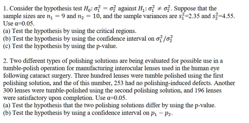 1. Consider the hypothesis test Ho: 01
=
o2 against H₁: o2 o2. Suppose that the
sample sizes are n₁ = 9 and n₂ = 10, and the sample variances are s2=2.35 and s2=4.55.
Use α=0.05.
(a) Test the hypothesis by using the critical regions.
(b) Test the hypothesis by using the confidence interval on o2²/02
(c) Test the hypothesis by using the p-value.
2. Two different types of polishing solutions are being evaluated for possible use in a
tumble-polish operation for manufacturing interocular lenses used in the human eye
following cataract surgery. Three hundred lenses were tumble polished using the first
polishing solution, and the of this number, 253 had no polishing-induced defects. Another
300 lenses were tumble-polished using the second polishing solution, and 196 lenses
were satisfactory upon completion. Use α=0.05.
(a) Test the hypothesis that the two polishing solutions differ by using the p-value.
(b) Test the hypothesis by using a confidence interval on p₁ - P2.