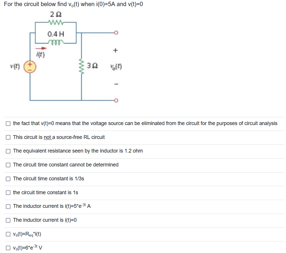 For the circuit below find vo(t) when i(0)=5A and v(t)=0
202
v(t)
0.4 H
m
This circuit is not a source-free RL circuit
3Ω
the fact that v(t)=0 means that the voltage source can be eliminated from the circuit for the purposes of circuit analysis
The circuit time constant is 1/3s
The equivalent resistance seen by the inductor is 1.2 ohm
the circuit time constant is 1s
+
The circuit time constant cannot be determined
☐ Vo(t)=Req*i(t)
☐ vo(t)=6*e-³t V
% (t)
The inductor current is i(t)=5*e-³t A
The inductor current is i(t)=0