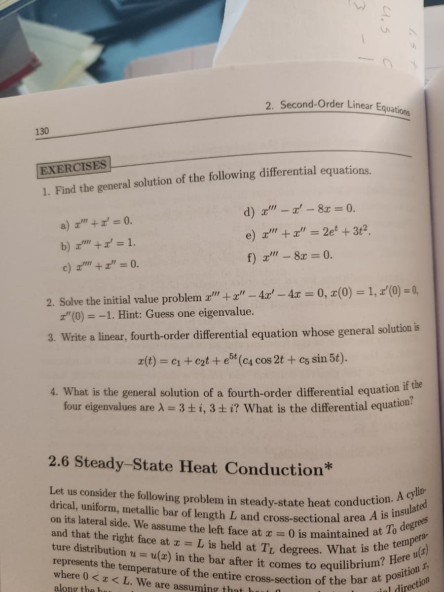 130
3
a) x"" + x' = 0.
b) x'"" + x² = 1.
c) x + x = 0.
EXERCISES
1. Find the general solution of the following differential equations.
2. Second-Order Linear Equations
4.5
d) x"" - x' - 8x = 0.
e) x'"+x" = 2et + 3t².
f) x"" - 8x = 0.
2. Solve the initial value problem x"" +x" - 4x'- 4x = 0, x(0) = 1, x'(0) = 0,
x" (0) = -1. Hint: Guess one eigenvalue.
3. Write a linear, fourth-order differential equation whose general solution is
x(t) = C₁ + c₂t + est (c4 cos 2t + c5 sin 5t).
5t
4. What is the general solution of a fourth-order differential equation if the
four eigenvalues are λ = 3 +i, 3+i? What is the differential equation?
2.6 Steady-State Heat Conduction*
Let us consider the following problem in steady-state heat conduction. A cylin-
drical, uniform, metallic bar of length L and cross-sectional area A is insulated
on its lateral side. We assume the left face at x = 0 is maintained at To degrees
L is held at TL degrees. What is the tempera-
equilibrium? Here u(x)
and that the right face at x =
ture distribution u = u(x) in the bar after it comes to
represents the temperature of the entire cross-section of the bar at position 2,
where 0<x< L. We are assuming that hout
along the har
iel
al direction