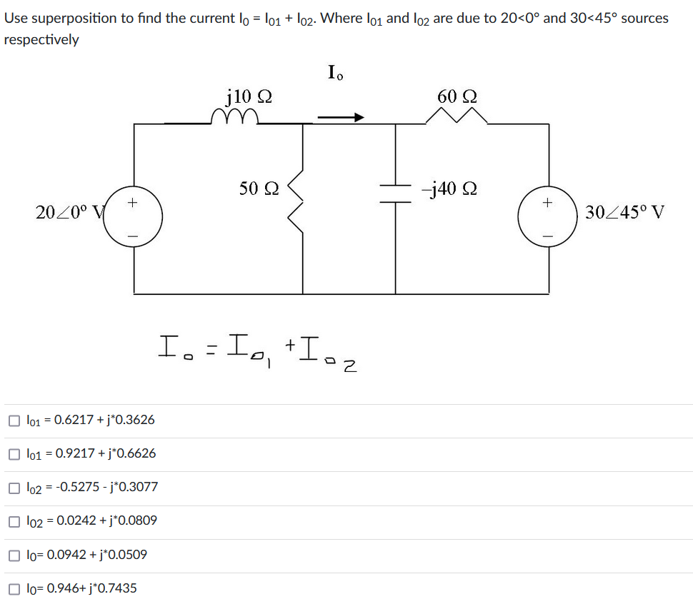 Use superposition to find the current lo = l01 + l02. Where l01 and lo2 are due to 20<0° and 30<45° sources
respectively
20/0° V
+
☐ 101 = 0.6217 + j*0.3626
lo1 = 0.9217 + j*0.6626
lo2 = -0.5275 - j*0.3077
102 = 0.0242 + j*0.0809
☐ lo= 0.0942 + j*0.0509
☐ lo= 0.946+ j*0.7435
j10 Ω
50 Ω
Io
Ioz
Io = I0₁ +10₂
60 Ω
-j40 Q
+
30/45° V