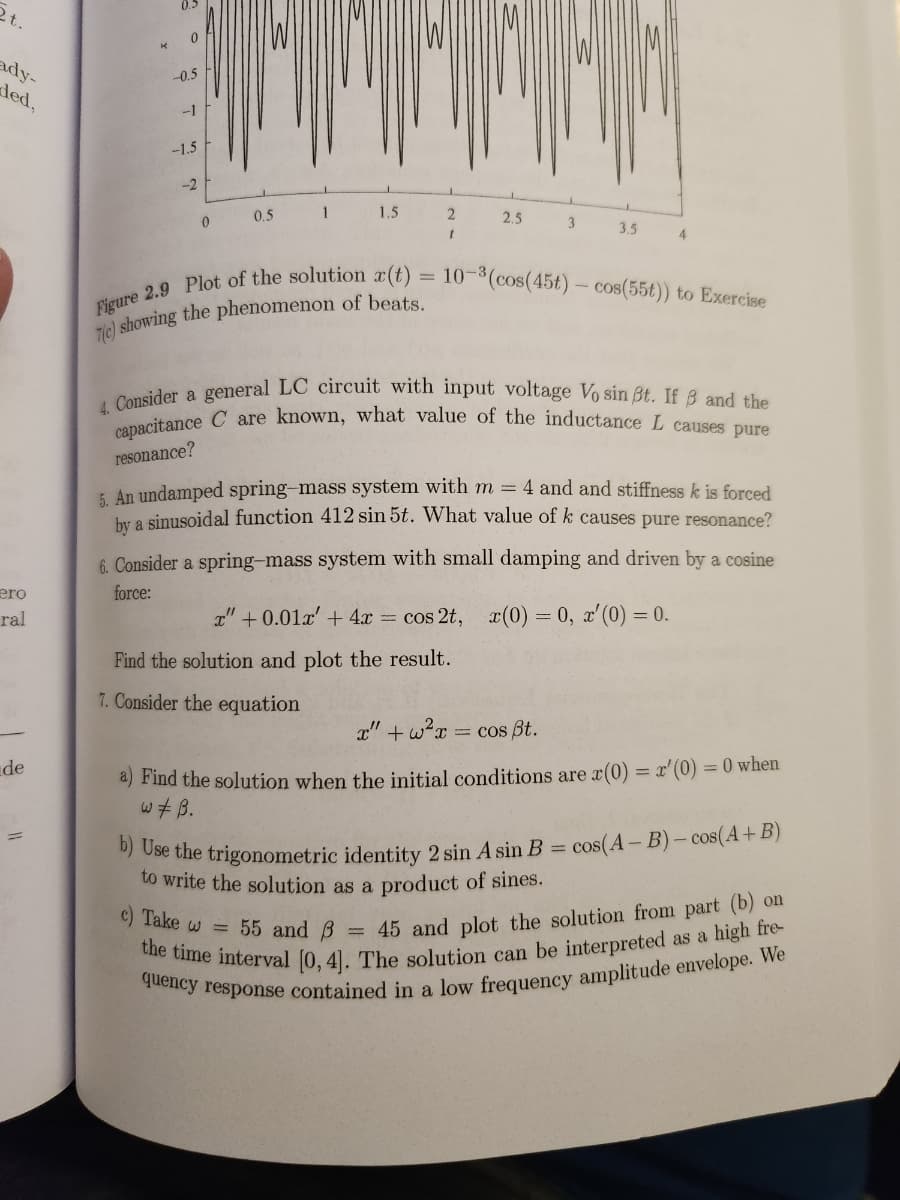 2t.
ady-
ded,
ero
ral
de
0.5
0
-0.5
-1
-1.5
-2
0
0.5
1
1.5
2
1
2.5
3
3.5
Figure 2.9 Plot of the solution r(t) = 10-³ (cos(45t) - cos(55t)) to Exercise
7(c) showing the phenomenon of beats.
Find the solution and plot the result.
7. Consider the equation
4
4. Consider a general LC circuit with input voltage Vo sin ßt. If 8 and the
capacitance C are known, what value of the inductance L causes pure
resonance?
5. An undamped spring-mass system with m = 4 and and stiffness k is forced
by a sinusoidal function 412 sin 5t. What value of k causes pure resonance?
6. Consider a spring-mass system with small damping and driven by a cosine
force:
x" +0.01x' + 4x = cos 2t, x(0) = 0, x'(0) = 0.
x"+w²x = cos Bt.
a) Find the solution when the initial conditions are x(0) = x'(0) = 0 when
w‡ B.
= cos(A-B)-cos(A+B)
b) Use the trigonometric identity 2 sin Asin B =
to write the solution as a product of sines.
c) Take w = 55 and
= 45 and plot the solution from part (b) on
the time interval [0, 4]. The solution can be interpreted as a high fre
quency response contained in a low frequency amplitude envelope. We