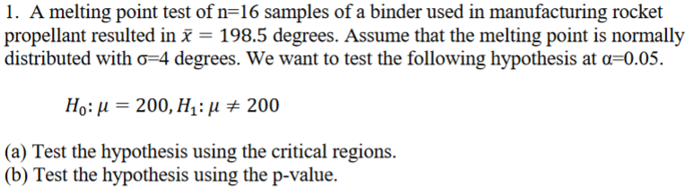 1. A melting point test of n=16 samples of a binder used in manufacturing rocket
propellant resulted in x = 198.5 degrees. Assume that the melting point is normally
distributed with 6-4 degrees. We want to test the following hypothesis at a=0.05.
Ho: μ = 200, Η: μ + 200
(a) Test the hypothesis using the critical regions.
(b) Test the hypothesis using the p-value.