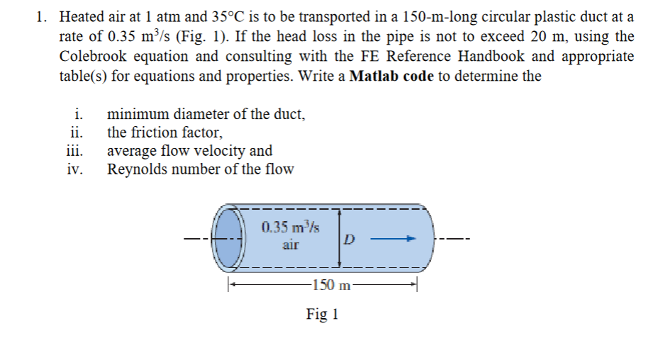 1. Heated air at 1 atm and 35°C is to be transported in a 150-m-long circular plastic duct at a
rate of 0.35 m³/s (Fig. 1). If the head loss in the pipe is not to exceed 20 m, using the
Colebrook equation and consulting with the FE Reference Handbook and appropriate
table(s) for equations and properties. Write a Matlab code to determine the
i.
ii.
iii.
iv.
minimum diameter of the duct,
the friction factor,
average flow velocity and
Reynolds number of the flow
0.35 m³/s
air
D
-150 m
Fig 1