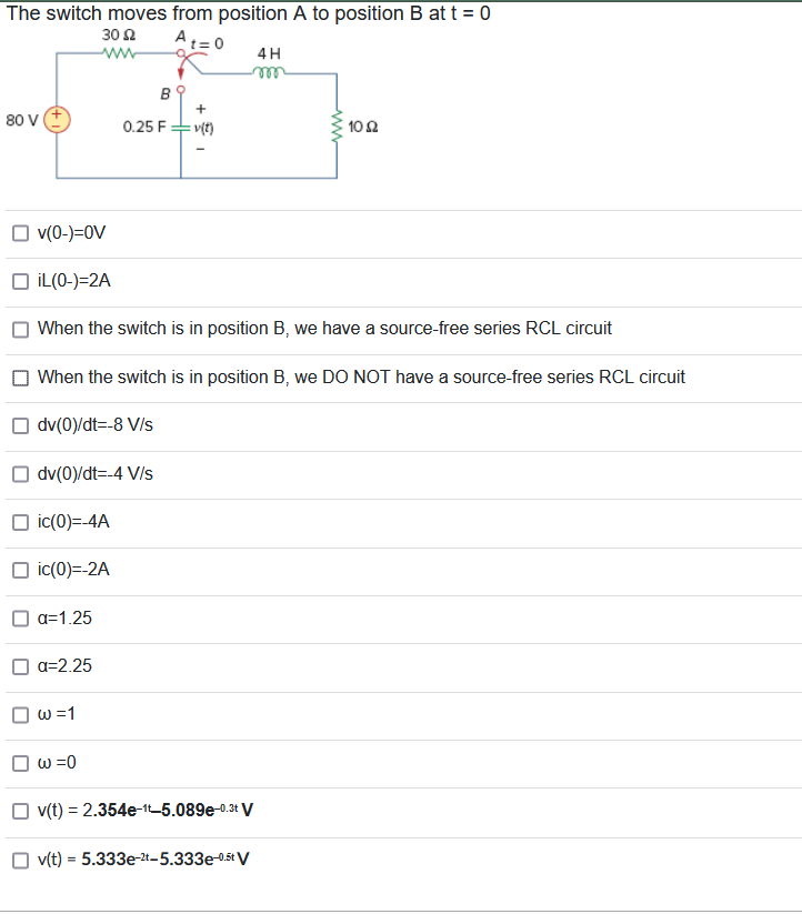 The switch moves from position A to position B at t = 0
30 Ω
ww
A
80 V +
a=1.25
a=2.25
W =1
B
w =0
0.25 F
v(0-)=0V
iL(0-)=2A
When the switch is in position B, we have a source-free series RCL circuit
When the switch is in position B, we DO NOT have a source-free series RCL circuit
dv(0)/dt=-8 V/s
dv(0)/dt=-4 V/s
ic(0)=-4A
ic(0)=-2A
+
= v(t)
v(t) = 2.354e-1-5.089e-0.3t V
4H
m
v(t) = 5.333e-2-5.333e-0.5t V
1002