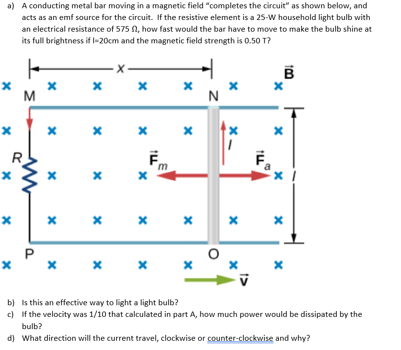 a) A conducting metal bar moving in a magnetic field "completes the circuit" as shown below, and
acts as an emf source for the circuit. If the resistive element is a 25-W household light bulb with
an electrical resistance of 575 N, how fast would the bar have to move to make the bulb shine at
its full brightness if l=20cm and the magnetic field strength is 0.50 T?
M
R
F.
m
х х х х х
b) Is this an effective way to light a light bulb?
c) If the velocity was 1/10 that calculated in part A, how much power would be dissipated by the
bulb?
d) What direction will the current travel, clockwise or counter-clockwise and why?
P.
