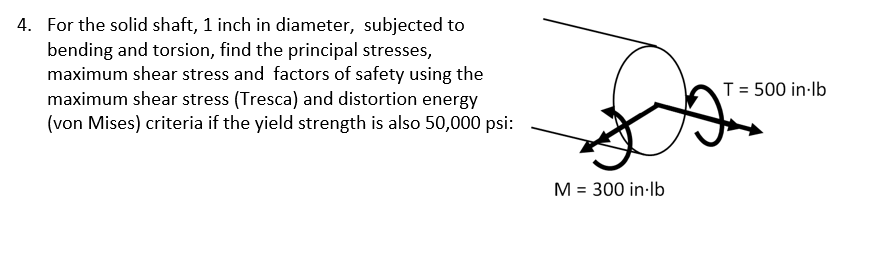 4. For the solid shaft, 1 inch in diameter, subjected to
bending and torsion, find the principal stresses,
maximum shear stress and factors of safety using the
maximum shear stress (Tresca) and distortion energy
(von Mises) criteria if the yield strength is also 50,000 psi:
M = 300 in-lb
T = 500 in-lb