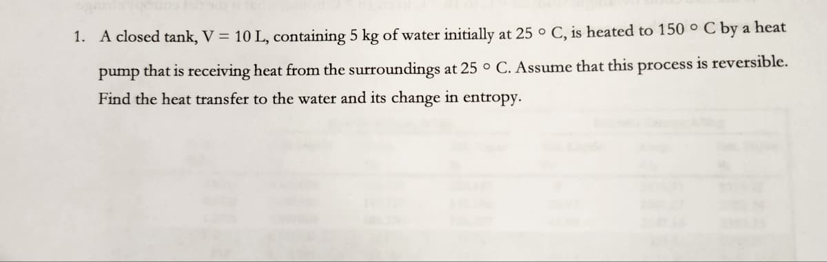 1. A closed tank, V = 10 L, containing 5 kg of water initially at 25 °C, is heated to 150 ° C by a heat
pump that is receiving heat from the surroundings at 25 ° C. Assume that this process is reversible.
Find the heat transfer to the water and its change in entropy.