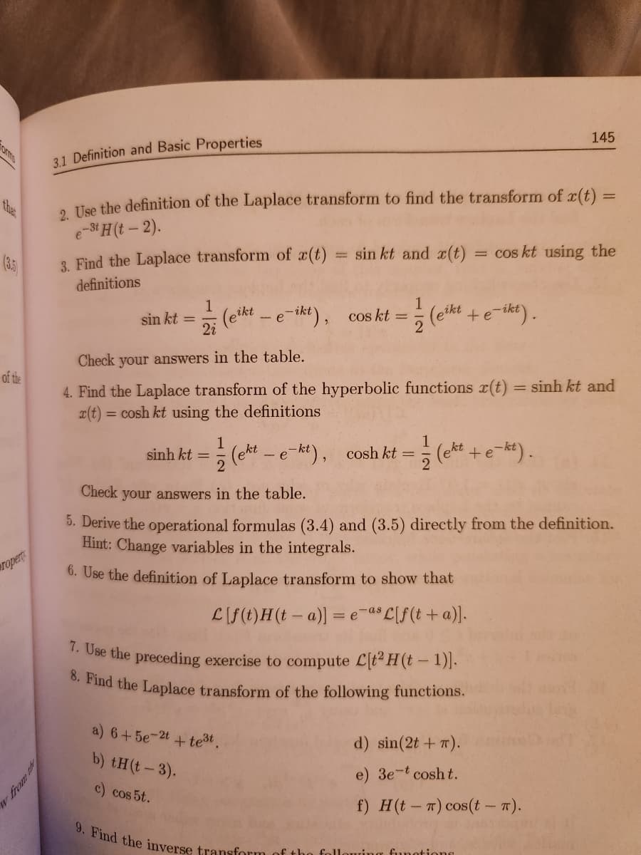 (3.5)
of the
Propert
w from th
3.1 Definition and Basic Properties
2. Use the definition of the Laplace transform to find the transform of r(t) =
e-3t H(t-2).
3. Find the Laplace transform of r(t)
definitions
-
sin kt and x(t)
1
sin kt = (eikt - e-ikt), cos kt =
2i
2
Check your answers in the table.
4. Find the Laplace transform of the hyperbolic functions r(t) = sinh kt and
x(t) = cosh kt using the definitions
a) 6+5e-2t + te³t.
b) tH(t-3).
c) cos 5t.
(eikt
1
1
sinh kt = (ekt - e-kt), cosh kt = (ekt + e-kt).
2
7. Use the preceding exercise to compute C[t² H (t-1)].
8. Find the Laplace transform of the following functions.
9. Find the inverse transform of the foll
cos kt using the
Check your answers in the table.
5. Derive the operational formulas (3.4) and (3.5) directly from the definition.
Hint: Change variables in the integrals.
6. Use the definition of Laplace transform to show that
L[f(t)H(ta)] = e as L[f(t + a)].
145
+ e-ikt).
uring functions
d) sin(2t + 7).
3e-t cosht..
f) H(tr) cos(t - π).