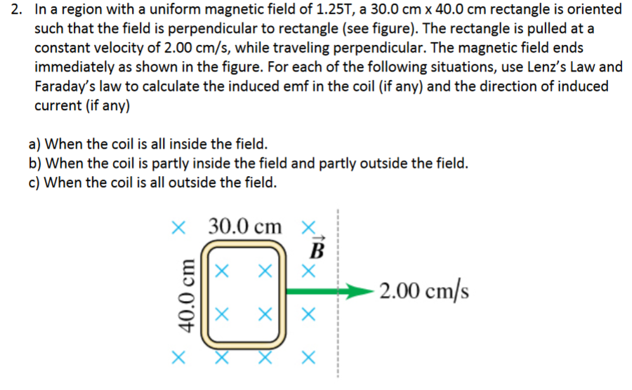 2. In a region with a uniform magnetic field of 1.25T, a 30.0 cm x 40.0 cm rectangle is oriented
such that the field is perpendicular to rectangle (see figure). The rectangle is pulled at a
constant velocity of 2.00 cm/s, while traveling perpendicular. The magnetic field ends
immediately as shown in the figure. For each of the following situations, use Lenz's Law and
Faraday's law to calculate the induced emf in the coil (if any) and the direction of induced
current (if any)
a) When the coil is all inside the field.
b) When the coil is partly inside the field and partly outside the field.
c) When the coil is all outside the field.
30.0 cm X
В
|X x|| x
2.00 cm/s
40.0 cm
хх
