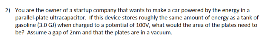 2) You are the owner of a startup company that wants to make a car powered by the energy in a
parallel-plate ultracapacitor. If this device stores roughly the same amount of energy as a tank of
gasoline (3.0 GJ) when charged to a potential of 100V, what would the area of the plates need to
be? Assume a gap of 2nm and that the plates are in a vacuum.
