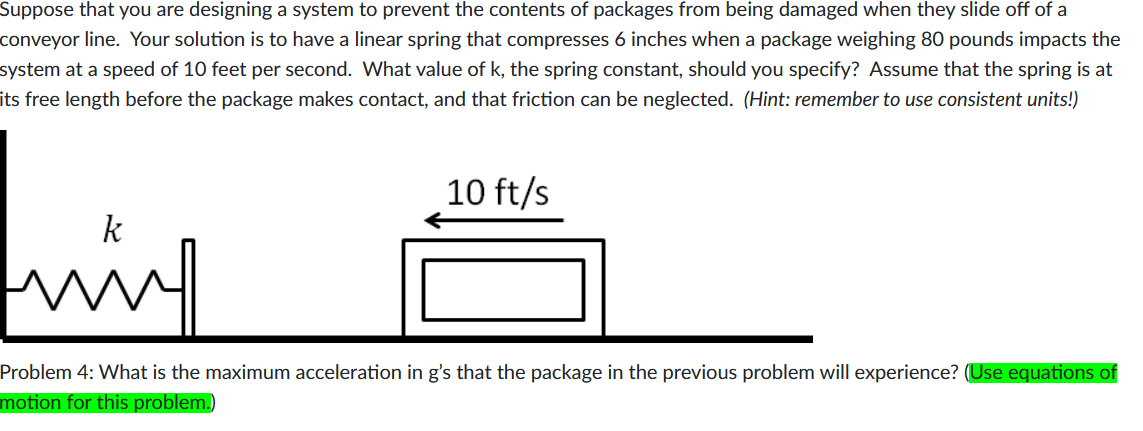 Suppose that you are designing a system to prevent the contents of packages from being damaged when they slide off of a
conveyor line. Your solution is to have a linear spring that compresses 6 inches when a package weighing 80 pounds impacts the
system at a speed of 10 feet per second. What value of k, the spring constant, should you specify? Assume that the spring is at
its free length before the package makes contact, and that friction can be neglected. (Hint: remember to use consistent units!)
10 ft/s
www.
Problem 4: What is the maximum acceleration in g's that the package in the previous problem will experience? (Use equations of
motion for this problem.)