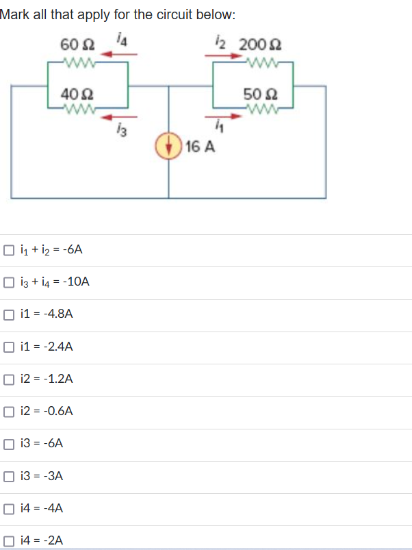 Mark all that apply for the circuit below:
ΤΑ
60 Ω
Μ
40 Ω
ο i1 + i2 = -6A
ο i3 + i4 = -10A
☐
i1 = -4.8A
i1 = -2.4A
i2 = -1.2A
i2 = -0.6A
i3 = -6A
i3 = -3A
ο i4 = -4A
i4 = -2A
16 A
12 200Ω
www
50 Ω