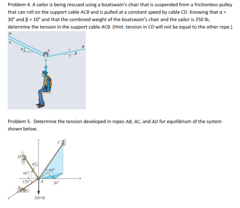 Problem 4. A sailor is being rescued using a boatswain's chair that is suspended from a frictionless pulley
that can roll on the support cable ACB and is pulled at a constant speed by cable CD. Knowing that a =
30° and B = 10° and that the combined weight of the boatswain's chair and the sailor is 250 lb,
determine the tension in the support cable ACB. (Hint: tension in CD will not be equal to the other rope.)
D
Problem 5. Determine the tension developed in ropes AB, AC, and AD for equilibrium of the system
shown below.
45
60
60°
120°
30°
300 Ib
