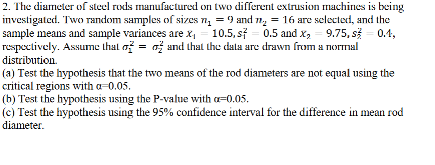 2. The diameter of steel rods manufactured on two different extrusion machines is being
investigated. Two random samples of sizes n₁ = 9 and n₂ = 16 are selected, and the
nå
sample means and sample variances are è₁ = 10.5, s² = 0.5 and x₂ = 9.75, s² = 0.4,
respectively. Assume that o² = 0² and that the data are drawn from a normal
distribution.
(a) Test the hypothesis that the two means of the rod diameters are not equal using the
critical regions with a=0.05.
(b) Test the hypothesis using the P-value with a=0.05.
(c) Test the hypothesis using the 95% confidence interval for the difference in mean rod
diameter.