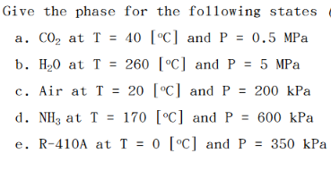 Give the phase for the following states
a. CO₂ at T = 40 [°C] and P = 0.5 MPa
b. H₂O at T= 260 [°C] and P = 5 MPa
c. Air at T = 20 [°C] and P = 200 kPa
d. NH3 at T 170 [°C] and P = 600 kPa
R-410A at T = 0 [°C] and P = 350 kPa
e.