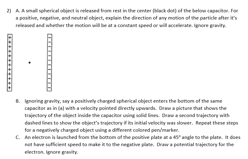 2) A. A small spherical object is released from rest in the center (black dot) of the below capacitor. For
a positive, negative, and neutral object, explain the direction of any motion of the particle after it's
released and whether the motion will be at a constant speed or will accelerate. Ignore gravity.
B. Ignoring gravity, say a positively charged spherical object enters the bottom of the same
capacitor as in (a) with a velocity pointed directly upwards. Draw a picture that shows the
trajectory of the object inside the capacitor using solid lines. Draw a second trajectory with
dashed lines to show the object's trajectory if its initial velocity was slower. Repeat these steps
for a negatively charged object using a different colored pen/marker.
C. An electron is launched from the bottom of the positive plate at a 45° angle to the plate. It does
not have sufficient speed to make it to the negative plate. Draw a potential trajectory for the
electron. Ignore gravity.
+++++ +++++++
