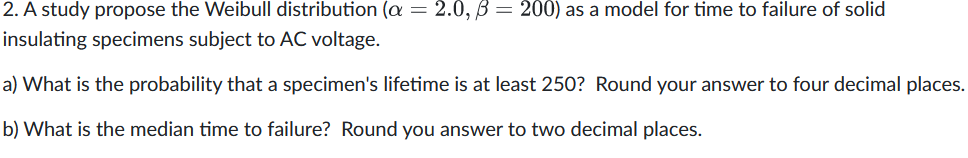 2. A study propose the Weibull distribution (a = 2.0, B= 200) as a model for time to failure of solid
insulating specimens subject to AC voltage.
a) What is the probability that a specimen's lifetime is at least 250? Round your answer to four decimal places.
b) What is the median time to failure? Round you answer to two decimal places.