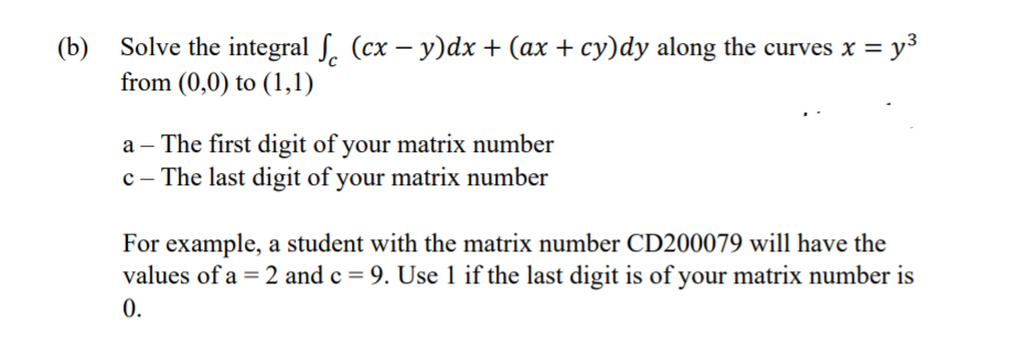 (b)
Solve the integral ſ. (cx – y)dx + (ax + cy)dy along the curves x = y³
from (0,0) to (1,1)
a – The first digit of your matrix number
c - The last digit of your matrix number
For example, a student with the matrix number CD200079 will have the
values of a = 2 and c = 9. Use 1 if the last digit is of your matrix number is
0.
