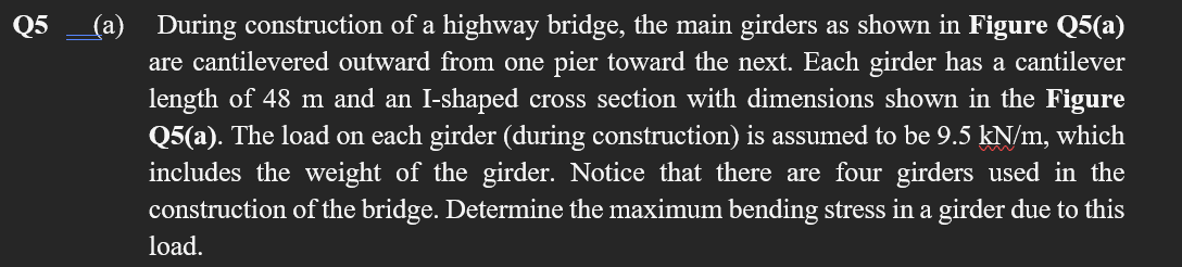 (a) During construction of a highway bridge, the main girders as shown in Figure Q5(a)
are cantilevered outward from one pier toward the next. Each girder has a cantilever
Q5
length of 48 m and an I-shaped cross section with dimensions shown in the Figure
Q5(a). The load on each girder (during construction) is assumed to be 9.5 kN/m, which
includes the weight of the girder. Notice that there are four girders used in the
construction of the bridge. Determine the maximum bending stress in a girder due to this
load.
