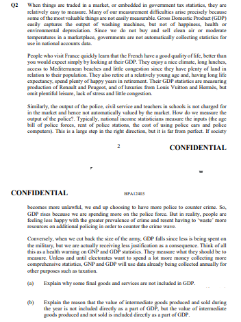 Q2 When things are traded in a market, or embedded in govemment tax statistics, they are
relatively casy to measure. Many of our measurement difficulties arise precisely because
some of the most valuable things are not casily measurable. Gross Domestic Product (GDP)
casily captures the output of washing machines, but not of happiness, health or
environmental depreciation. Since we do not buy and sell clean air or moderate
temperatures in a marketplace, governments are not automatically collecting statistics for
use in national accounts data.
People who visit France quickly leam that the French have a good quality of life, better than
you would expect simply by kooking at their GDP. They enjoy a nice climate, long lunches,
access to Mediterranean beaches and little congestion since they have plenty of land in
relation to their population. They also retire at a relatively young age and, having long life
expectancy, spend plenty of happy years in retirement. Their GDP statistics are measuring
production of Renault and Peugeot, and of luxuries from Louis Vuitton and Hemmės, but
omit plentiful leisure, lack of stress and little congestion.
Similarly, the output of the police, civil service and teachers in schools is not charged for
in the market and hence not automatically valued by the market. How do we measure the
output of the police?. Typically, national income statisticians measure the inputs (the age
bill of police forces, rent of police stations, the cost of using police cars and police
computers). This is a large step in the right direction, but it is far from perfect. If society
CONFIDENTIAL
CONFIDENTIAL
BPAI2403
becomes more unlawful, we end up choosing to have more police to counter crime. So,
GDP rises because we are spending more on the police force. But in reality, people are
feeling less happy with the greater prevalence of crime and resent having to 'waste' more
resources on additional policing in order to counter the crime wave.
Conversely, when we cut back the size of the amy, GDP falls since less is being spent on
the military, but we are actually receiving less justification as a consequence. Think of all
this as a health waming on GNP and GDP statistics. They measure what they should be to
measure. Unless and until electorates want to spend a lot more money collecting more
comprehensive statistics, GNP and GDP will use data already being collected annuaally for
other purposes such as taxation.
(a) Explain why some final goods and services are not included in GDP.
(b)
Explain the reason that the value of intermediate goods produced and sold during
the year is not included directly as a part of GDP, but the value of intermediate
goods produced and not sold is included directly as a part of GDP.
