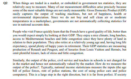 Q2 When things are traded in a market, or embedded in government tax statistics, they are
relatively easy to measure. Many of our measurement difficulties arise precisely because
some of the most valuable things are not easily measurable. Gross Domestic Product (GDP)
casily captures the output of washing machines, but not of happiness, health or
environmental depreciation. Since we do not buy and sell clean air or moderate
temperatures in a marketplace, governments are not automatically collecting statistics for
use in national accounts data.
People who visit France quickly leam that the French have a good quality of life, better than
you would expect simply by looking at their GDP. They enjoy a nice climate, long lunches,
access to Mediterranean beaches and little congestion since they have plenty of land in
relation to their population. They also retire at a relatively young age and, having long life
expectancy, spend plenty of happy years in retirement. Their GDP statistics are measuring
production of Renault and Peugeot, and of luxuries from Louis Vuitton and Hermès, but
omit plentiful leisure, lack of stress and little congestion.
Similarly, the output of the police, civil service and teachers in schools is not charged for
in the market and hence not automatically valued by the market. How do we measure the
output of the police?. Typically, national income statisticians measure the inputs (the age
bill of police forces, rent of police stations, the cost of using police cars and police
computers). This is a large step in the right direction, but it is far from perfect. If society
