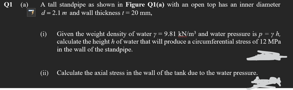 Q1
(а)
A tall standpipe as shown in Figure Q1(a) with an open top has an inner diameter
7 d=2.1 m and wall thickness t= 20 mm,
Given the weight density of water y = 9.81 kN/m³ and water pressure is p = y h,
calculate the height h of water that will produce a circumferential stress of 12 MPa
in the wall of the standpipe.
(i)
(ii)
Calculate the axial stress in the wall of the tank due to the water pressure.
