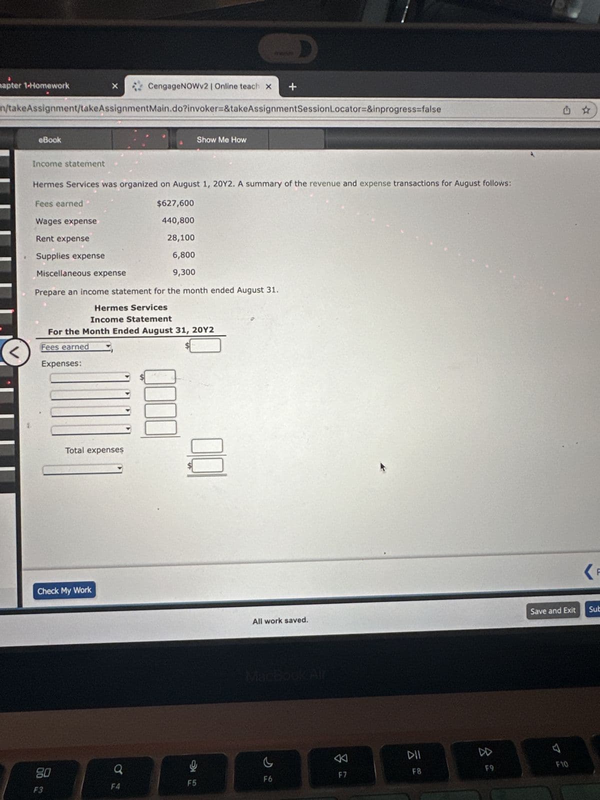 4
hapter 1-Homework
<
n/takeAssignment/takeAssignmentMain.do?invoker=&takeAssignmentSession Locator=&inprogress=false
eBook
Income statement
Fees earned
Wages expense
Rent expense
Supplies expense
Hermes Services was organized on August 1, 20Y2. A summary of the revenue and expense transactions for August follows:
Miscellaneous expense
X
2
Expenses:
80
Prepare an income statement for the month ended August 31.
Check My Work
F3
Hermes Services
Income Statement
For the Month Ended August 31, 20Y2
Fees earned
CengageNOWv2 | Online teach X +
Total expenses
o
$627,600
440,800
28,100
6,800
9,300
F4
Show Me How
0000
100
F5
All work saved.
MacBook Air
c
F6
8
F7
DII
F8
8
F9
(F
Save and Exit Sub
7 2