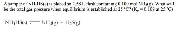 A sample of NH4HS(s) is placed șn 2.58 L flask containing 0.100 mol NH3(g). What will
be the total gas pressure when equilibrium is established at 25 °C? (Kp = 0.108 at 25 °C)
NH,HS(s) = NH3(g) + H2S(g)
