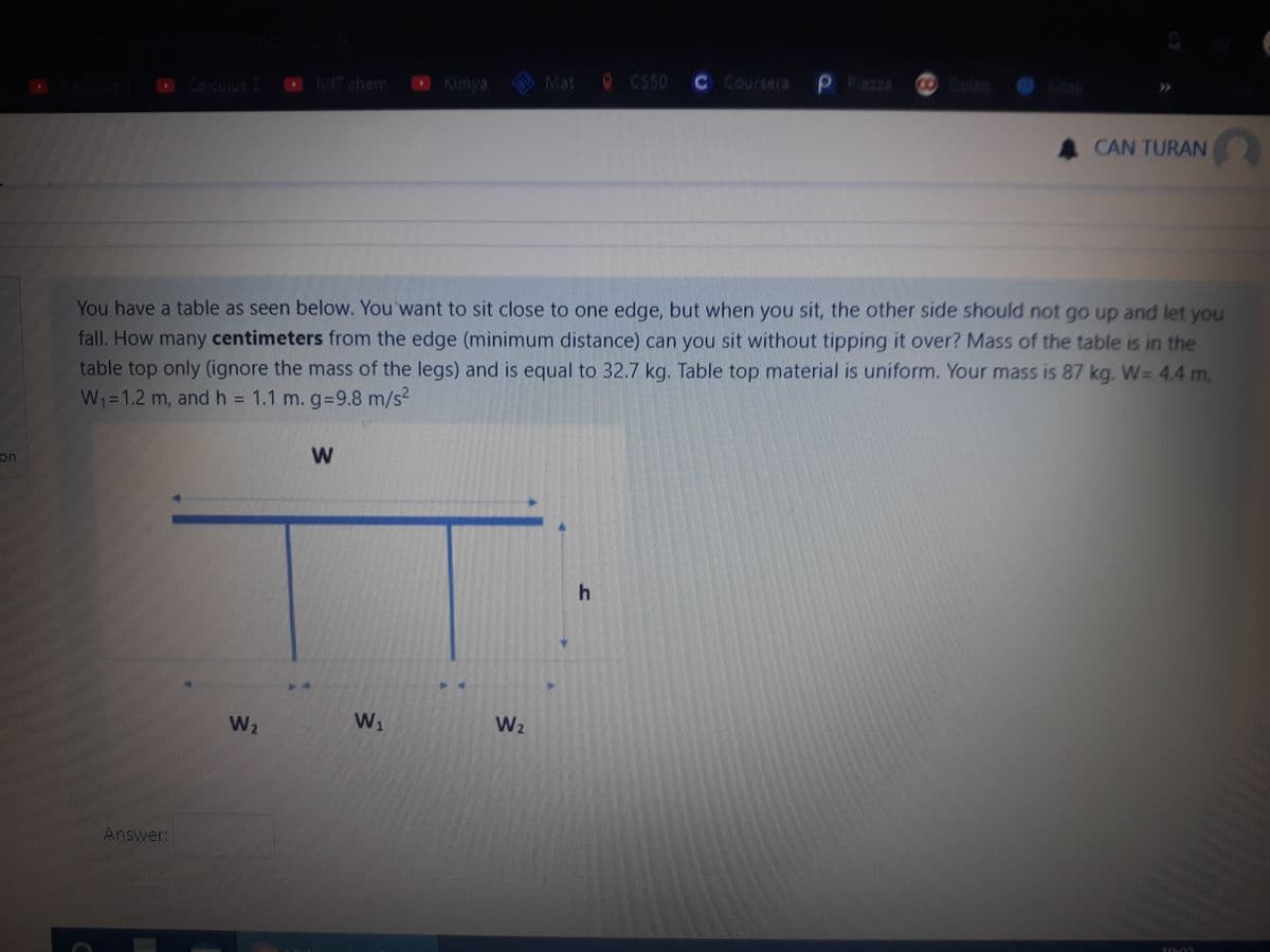 O Caculus 2 O MIT chem O Kimya
BU
Mat
O CS50 C Coursera P Piazza
Colao
Kitap
Caculus
CAN TURAN
You have a table as seen below. You want to sit close to one edge, but when you sit, the other side should not go up and let you
fall. How many centimeters from the edge (minimum distance) can you sit without tipping it over? Mass of the table is in the
table top only (ignore the mass of the legs) and is equal to 32.7 kg. Table top material is uniform. Your mass is 87 kg. W= 4.4 m,
W1=1.2 m, and h = 1.1 m. g-9.8 m/s2
on
W2
W1
W2
Answer:
