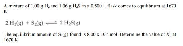 A mixture of 1.00 g Hz and 1.06 g H2S in a 0.500 L flask comes to equilibrium at 1670
K:
2 H2(g) + S2(g) 2 H2S(g)
The equilibrium amount of S2(g) found is 8.00 x 106 mol. Determine the value of Kp at
1670 K.
