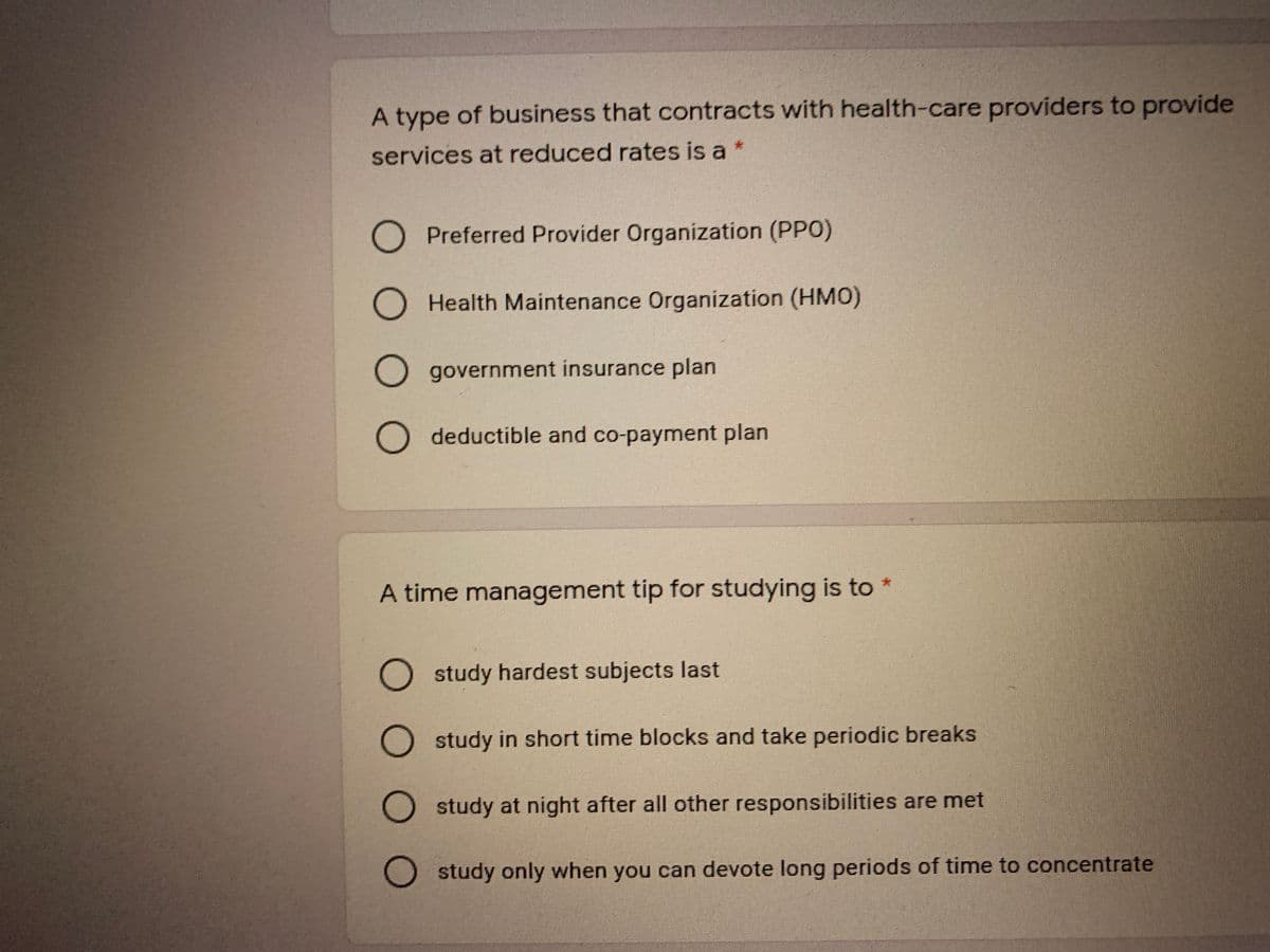 A type of business that contracts with health-care providers to provide
services at reduced rates is a *
Preferred Provider Organization (PPO)
Health Maintenance Organization (HMO)
government insurance plan
O deductible and co-payment plan
A time management tip for studying is to *
O study hardest subjects last
study in short time blocks and take periodic breaks
study at night after all other responsibilities are met
O study only when you can devote long periods of time to concentrate
O O
O O O
