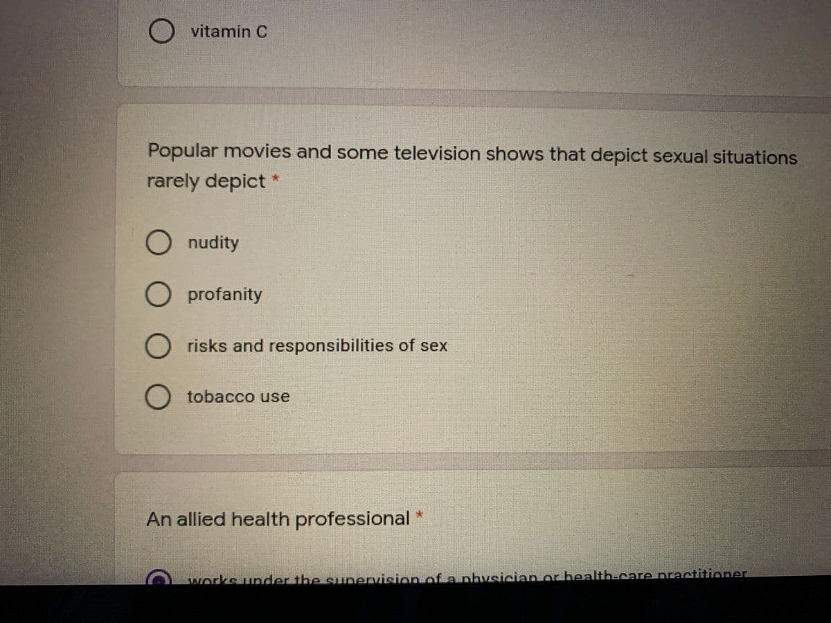 vitamin C
Popular movies and some television shows that depict sexual situations
rarely depict *
O nudity
O profanity
O risks and responsibilities of sex
O tobacco use
An allied health professional *
:
works under the sunervision of a physician or health-care praetitioner
