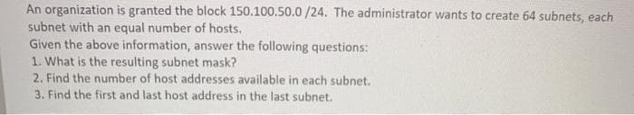 An organization is granted the block 150.100.50.0 /24. The administrator wants to create 64 subnets, each
subnet with an equal number of hosts.
Given the above information, answer the following questions:
1. What is the resulting subnet mask?
2. Find the number of host addresses available in each subnet.
3. Find the first and last host address in the last subnet.