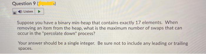 Question 9 (
Listen
Suppose you have a binary min-heap that contains exactly 17 elements. When
removing an item from the heap, what is the maximum number of swaps that can
occur in the "percolate down" process?
Your answer should be a single integer. Be sure not to include any leading or trailing
spaces.