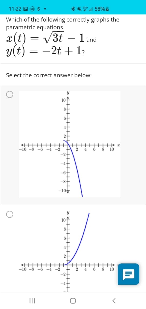 11:22 A 58 $ •
* * 58% &
Which of the following correctly graphs the
parametric equations
x(t)
y(t)
V3t
- 1 and
|
-2t + 1?
Select the correct answer below:
10
十
-10 -8
-6 -4 -2
4
8
10
-10
10
-10 -8
-6
-4
-2
4.
6
10
II
+++H
+++
