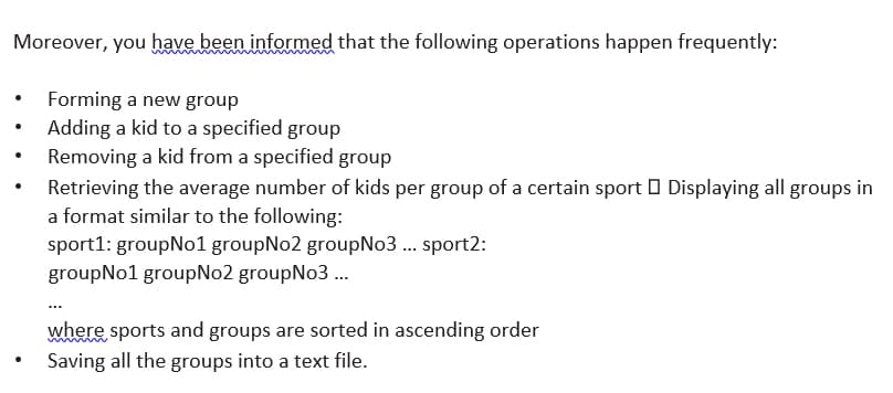 Moreover, you have been informed that the following operations happen frequently:
Forming a new group
Adding a kid to a specified group
Removing a kid from a specified group
Retrieving the average number of kids per group of a certain sport O Displaying all groups in
a format similar to the following:
sport1: groupNo1 groupNo2 groupNo3 .. sport2:
groupNo1 groupNo2 groupNo3 .
where sports and groups are sorted in ascending order
Saving all the groups into a text file.
