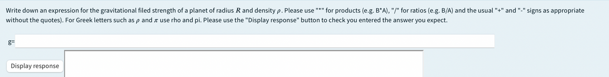 Write down an expression for the gravitational filed strength of a planet of radius R and density p. Please use
"*" for products (e.g. B*A), "/" for ratios (e.g. B/A) and the usual "+" and "-" signs as appropriate
without the quotes). For Greek letters such as p and a use rho and pi. Please use the "Display response" button to check you entered the answer you expect.
g=
Display response
